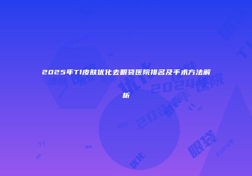 2025年T1皮肤优化去眼袋医院排名及手术方法解析