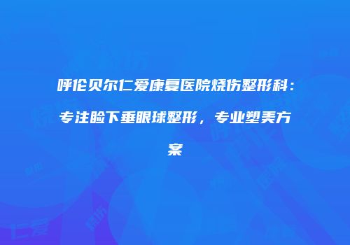 呼伦贝尔仁爱康复医院烧伤整形科：专注睑下垂眼球整形，专业塑美方案