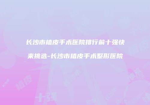 长沙市植皮手术医院排行前十强快来挑选-长沙市植皮手术整形医院