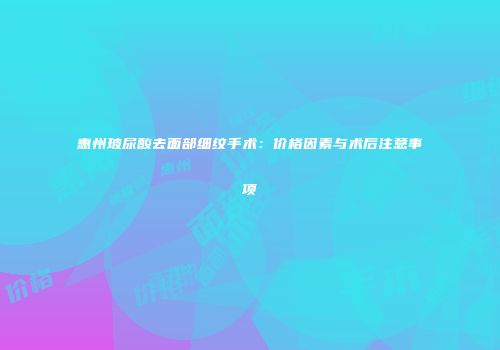 惠州玻尿酸去面部细纹手术：价格因素与术后注意事项