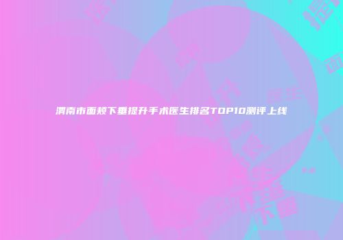 渭南市面颊下垂提升手术医生排名TOP10测评上线
