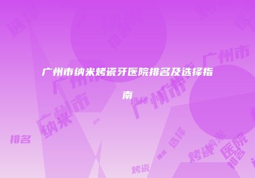 广州市纳米烤瓷牙医院排名及选择指南