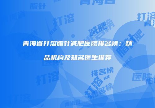青海省打溶脂针减肥医院排名榜：精品机构及知名医生推荐