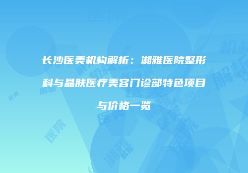 长沙医美机构解析：湘雅医院整形科与晶肤医疗美容门诊部特色项目与价格一览