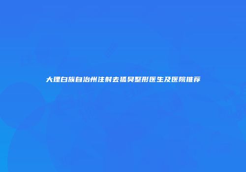 大理白族自治州注射去狐臭整形医生及医院推荐
