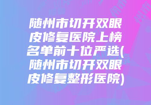 随州市切开双眼皮修复医院上榜名单前十位严选(随州市切开双眼皮修复整形医院)