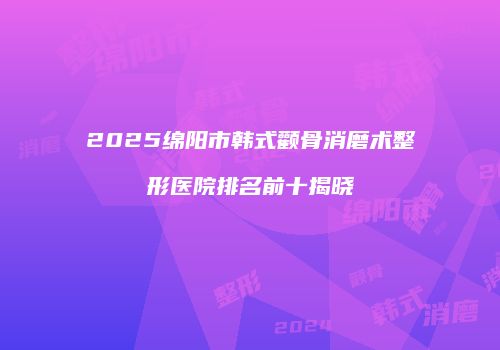 2025绵阳市韩式颧骨消磨术整形医院排名前十揭晓
