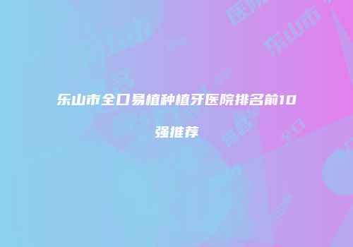 乐山市全口易植种植牙医院排名前10强推荐
