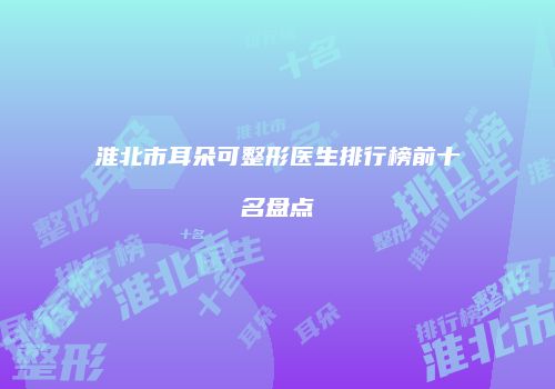 淮北市耳朵可整形医生排行榜前十名盘点