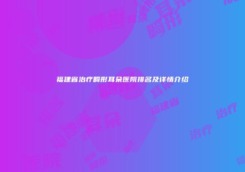 福建省治疗畸形耳朵医院排名及详情介绍