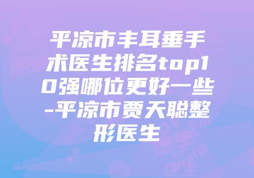 平凉市丰耳垂手术医生排名top10强哪位更好一些-平凉市贾天聪整形医生