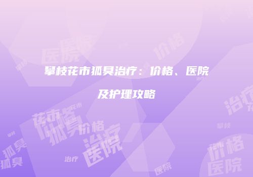 攀枝花市狐臭治疗：价格、医院及护理攻略