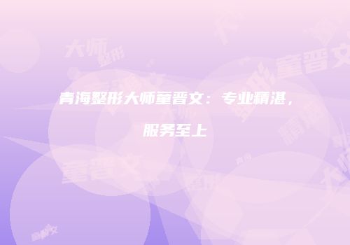 青海整形大师童晋文：专业精湛，服务至上