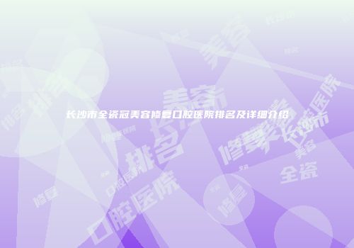 长沙市全瓷冠美容修复口腔医院排名及详细介绍