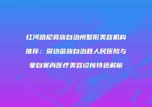 红河哈尼彝族自治州整形美容机构推荐：屏边苗族自治县人民医院与蒙自赛尚医疗美容诊所特色解析