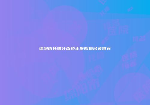 绵阳市托槽牙齿矫正医院排名及推荐
