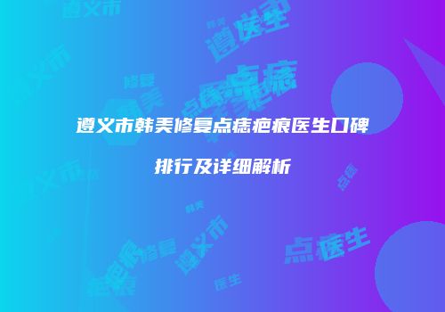 遵义市韩美修复点痣疤痕医生口碑排行及详细解析