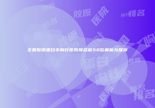 全国胶原蛋白丰胸针医院排名前50位解析与推荐