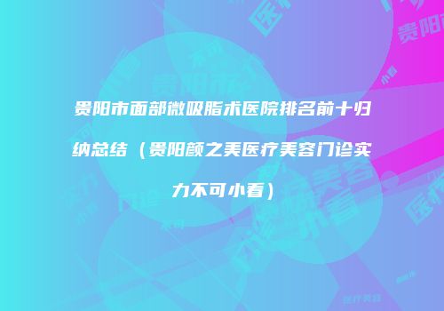 贵阳市面部微吸脂术医院排名前十归纳总结（贵阳颜之美医疗美容门诊实力不可小看）