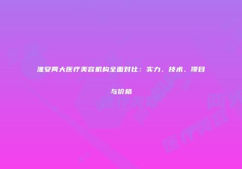 淮安两大医疗美容机构全面对比：实力、技术、项目与价格