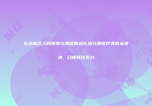 长治城区人民医院与和谐体检长治分部医疗美容从技术、口碑对比实力
