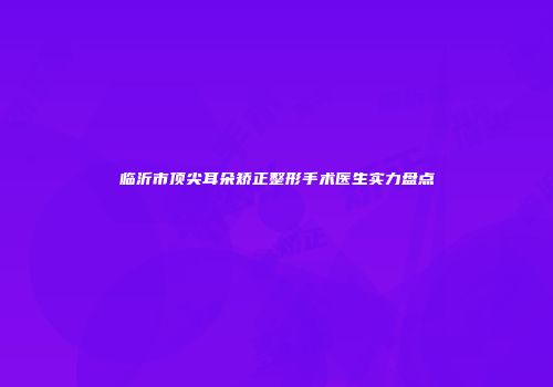 临沂市顶尖耳朵矫正整形手术医生实力盘点