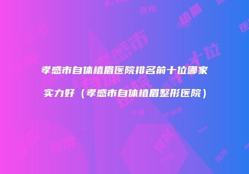 孝感市自体植眉医院排名前十位哪家实力好（孝感市自体植眉整形医院）