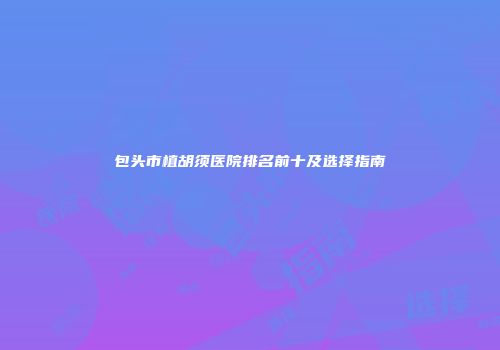 包头市植胡须医院排名前十及选择指南