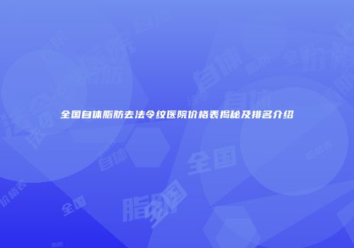全国自体脂肪去法令纹医院价格表揭秘及排名介绍