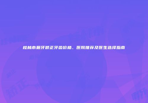 桂林市磨牙矫正牙齿价格、医院推荐及医生选择指南