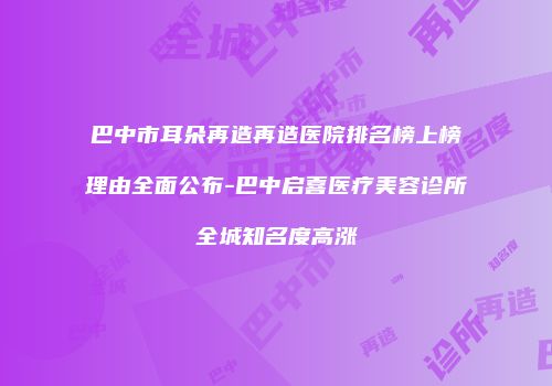 巴中市耳朵再造再造医院排名榜上榜理由全面公布-巴中启喜医疗美容诊所全城知名度高涨