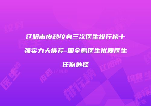 辽阳市皮秒纹身三次医生排行榜十强实力大推荐-周全鹏医生优质医生任你选择