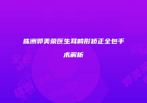 株洲郭美荣医生耳畸形矫正全包手术解析