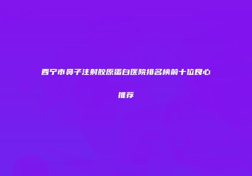 西宁市鼻子注射胶原蛋白医院排名榜前十位良心推荐