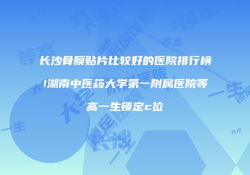 长沙骨膜贴片比较好的医院排行榜!湖南中医药大学第一附属医院等高一生锁定c位