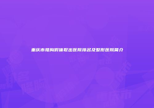 重庆市隆胸假体取出医院排名及整形医院简介