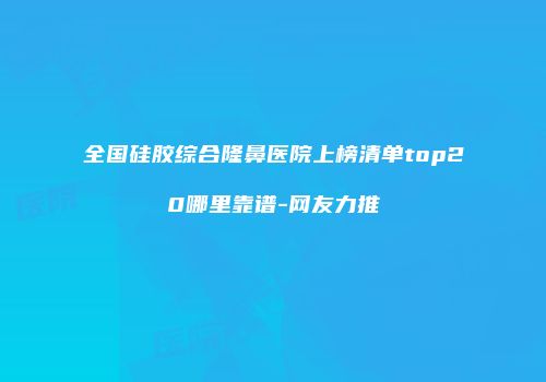 全国硅胶综合隆鼻医院上榜清单top20哪里靠谱-网友力推