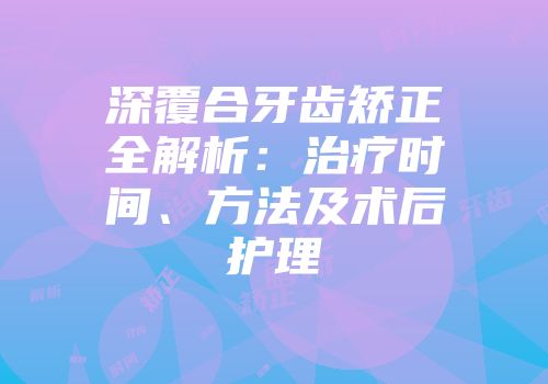 深覆合牙齿矫正全解析：治疗时间、方法及术后护理