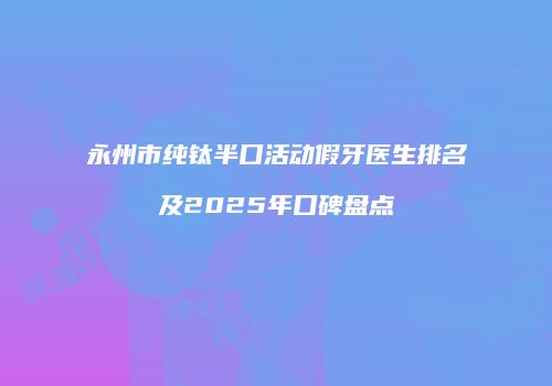 永州市纯钛半口活动假牙医生排名及2025年口碑盘点