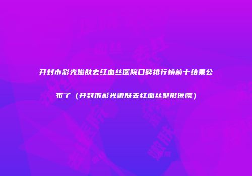 开封市彩光嫩肤去红血丝医院口碑排行榜前十结果公布了（开封市彩光嫩肤去红血丝整形医院）