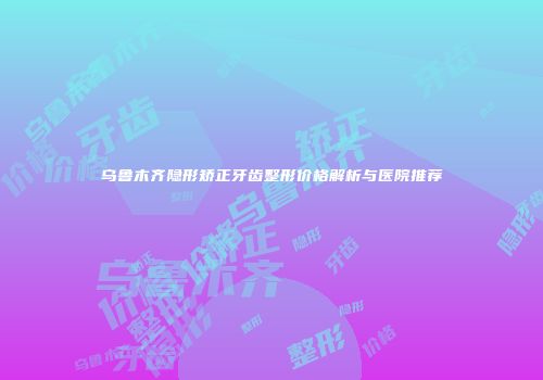 乌鲁木齐隐形矫正牙齿整形价格解析与医院推荐