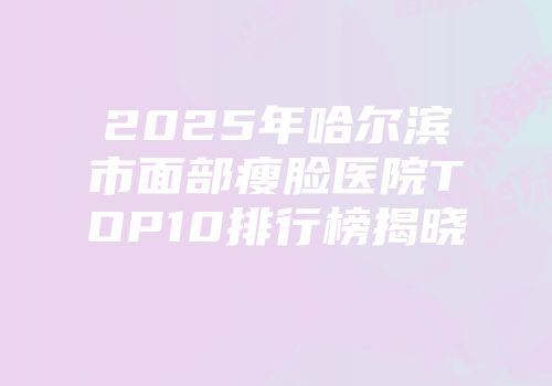 2025年哈尔滨市面部瘦脸医院TOP10排行榜揭晓