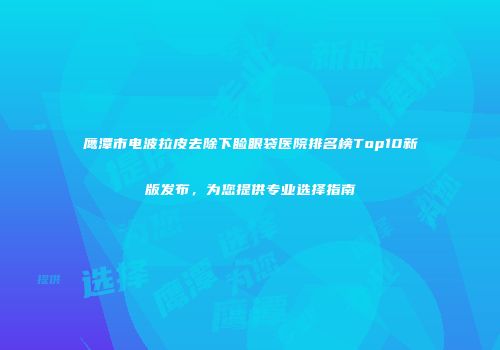 鹰潭市电波拉皮去除下睑眼袋医院排名榜Top10新版发布，为您提供专业选择指南
