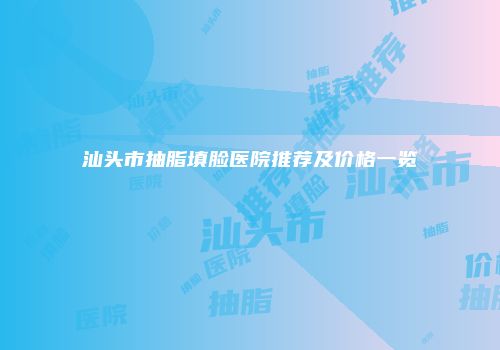 汕头市抽脂填脸医院推荐及价格一览
