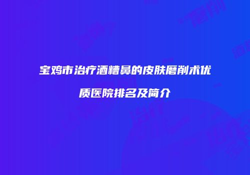 宝鸡市治疗酒糟鼻的皮肤磨削术优质医院排名及简介