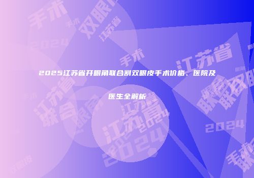 2025江苏省开眼角联合割双眼皮手术价格、医院及医生全解析