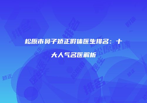 松原市鼻子矫正假体医生排名：十大人气名医解析