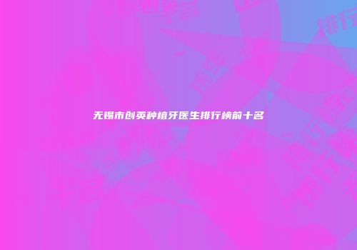 无锡市创英种植牙医生排行榜前十名