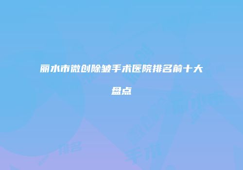 丽水市微创除皱手术医院排名前十大盘点