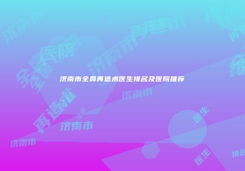 济南市全鼻再造术医生排名及医院推荐